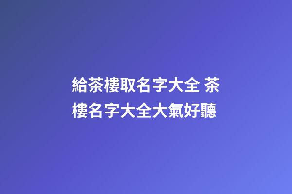 給茶樓取名字大全 茶樓名字大全大氣好聽